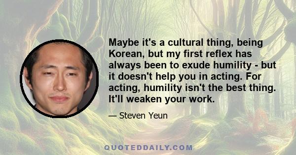 Maybe it's a cultural thing, being Korean, but my first reflex has always been to exude humility - but it doesn't help you in acting. For acting, humility isn't the best thing. It'll weaken your work.