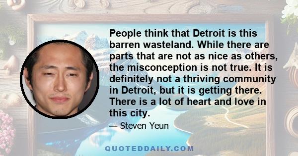 People think that Detroit is this barren wasteland. While there are parts that are not as nice as others, the misconception is not true. It is definitely not a thriving community in Detroit, but it is getting there.