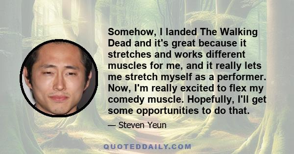 Somehow, I landed The Walking Dead and it's great because it stretches and works different muscles for me, and it really lets me stretch myself as a performer. Now, I'm really excited to flex my comedy muscle.