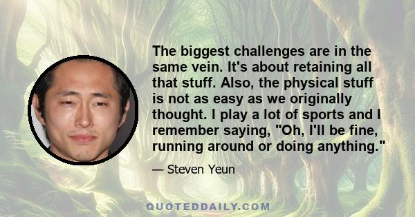 The biggest challenges are in the same vein. It's about retaining all that stuff. Also, the physical stuff is not as easy as we originally thought. I play a lot of sports and I remember saying, Oh, I'll be fine, running 