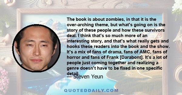 The book is about zombies, in that it is the over-arching theme, but what's going on is the story of these people and how these survivors deal. I think that's so much more of an interesting story, and that's what really 