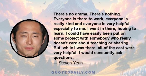 There's no drama. There's nothing. Everyone is there to work, everyone is really kind and everyone is very helpful, especially to me. I went in there, hoping to learn. I could have easily been put on some project with