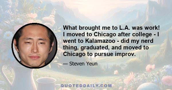 What brought me to L.A. was work! I moved to Chicago after college - I went to Kalamazoo - did my nerd thing, graduated, and moved to Chicago to pursue improv.