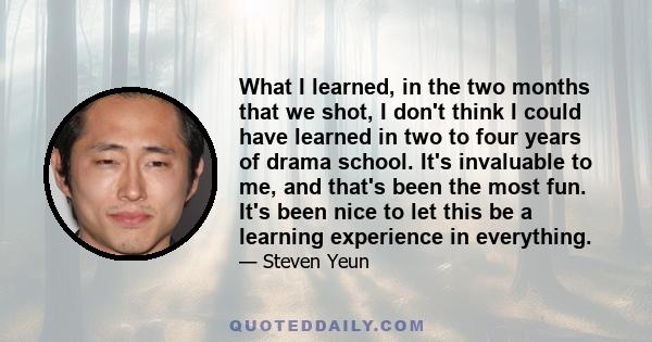 What I learned, in the two months that we shot, I don't think I could have learned in two to four years of drama school. It's invaluable to me, and that's been the most fun. It's been nice to let this be a learning
