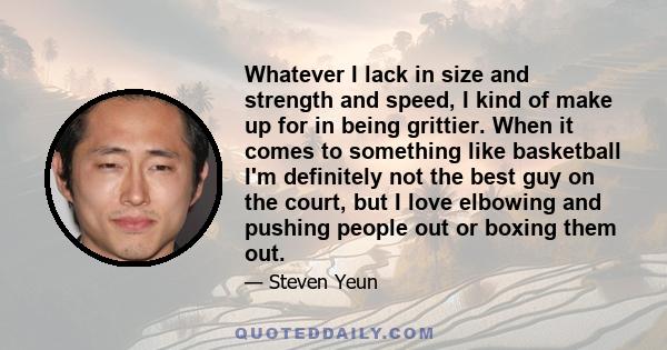 Whatever I lack in size and strength and speed, I kind of make up for in being grittier. When it comes to something like basketball I'm definitely not the best guy on the court, but I love elbowing and pushing people