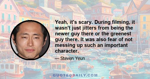 Yeah, it's scary. During filming, it wasn't just jitters from being the newer guy there or the greenest guy there. It was also fear of not messing up such an important character.