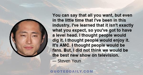 You can say that all you want, but even in the little time that I've been in this industry, I've learned that it isn't exactly what you expect, so you've got to have a level head. I thought people would dig it. I