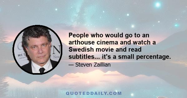 People who would go to an arthouse cinema and watch a Swedish movie and read subtitles... it's a small percentage.