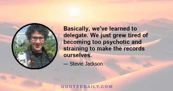 Basically, we've learned to delegate. We just grew tired of becoming too psychotic and straining to make the records ourselves.