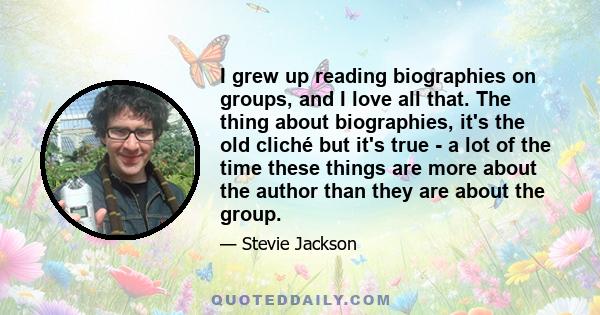 I grew up reading biographies on groups, and I love all that. The thing about biographies, it's the old cliché but it's true - a lot of the time these things are more about the author than they are about the group.