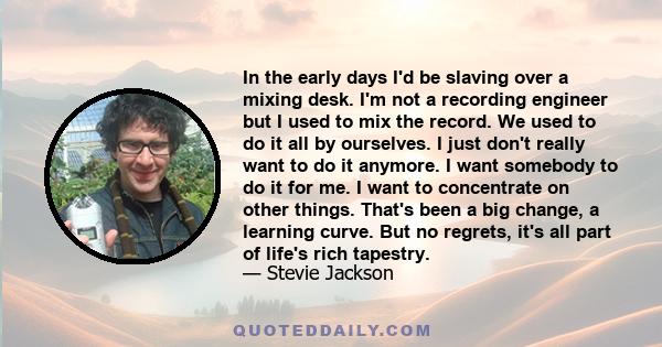 In the early days I'd be slaving over a mixing desk. I'm not a recording engineer but I used to mix the record. We used to do it all by ourselves. I just don't really want to do it anymore. I want somebody to do it for