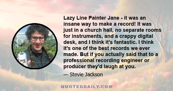 Lazy Line Painter Jane - it was an insane way to make a record! It was just in a church hall, no separate rooms for instruments, and a crappy digital desk, and I think it's fantastic. I think it's one of the best