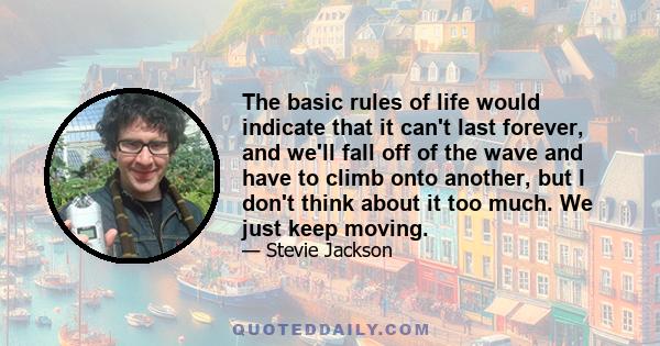 The basic rules of life would indicate that it can't last forever, and we'll fall off of the wave and have to climb onto another, but I don't think about it too much. We just keep moving.