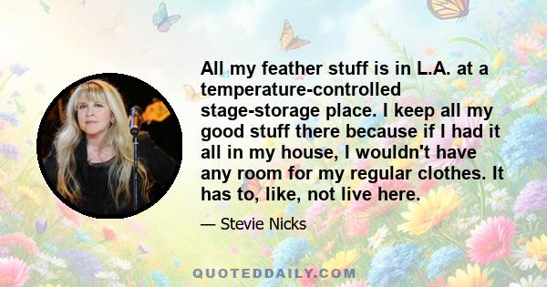 All my feather stuff is in L.A. at a temperature-controlled stage-storage place. I keep all my good stuff there because if I had it all in my house, I wouldn't have any room for my regular clothes. It has to, like, not