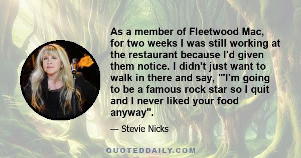 As a member of Fleetwood Mac, for two weeks I was still working at the restaurant because I'd given them notice. I didn't just want to walk in there and say, 'I'm going to be a famous rock star so I quit and I never