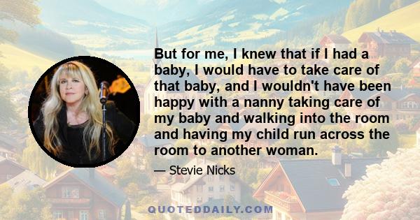 But for me, I knew that if I had a baby, I would have to take care of that baby, and I wouldn't have been happy with a nanny taking care of my baby and walking into the room and having my child run across the room to