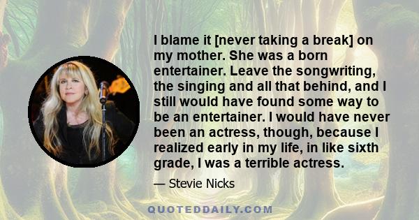 I blame it [never taking a break] on my mother. She was a born entertainer. Leave the songwriting, the singing and all that behind, and I still would have found some way to be an entertainer. I would have never been an