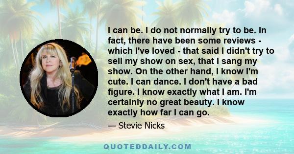 I can be. I do not normally try to be. In fact, there have been some reviews - which I've loved - that said I didn't try to sell my show on sex, that I sang my show. On the other hand, I know I'm cute. I can dance. I