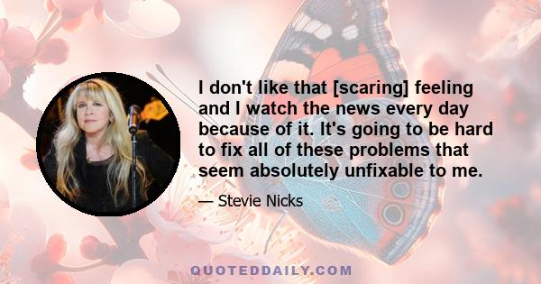 I don't like that [scaring] feeling and I watch the news every day because of it. It's going to be hard to fix all of these problems that seem absolutely unfixable to me.