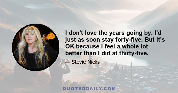 I don't love the years going by. I'd just as soon stay forty-five. But it's OK because I feel a whole lot better than I did at thirty-five.