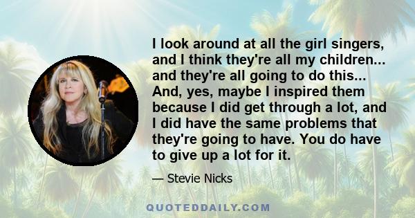 I look around at all the girl singers, and I think they're all my children... and they're all going to do this... And, yes, maybe I inspired them because I did get through a lot, and I did have the same problems that