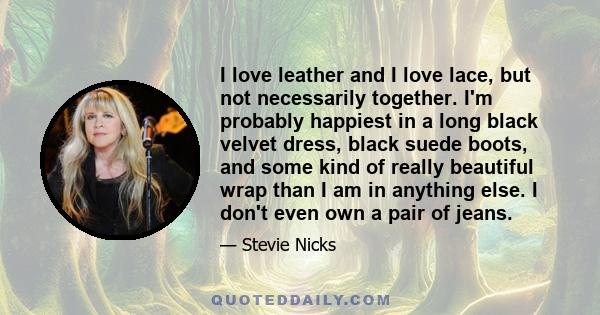 I love leather and I love lace, but not necessarily together. I'm probably happiest in a long black velvet dress, black suede boots, and some kind of really beautiful wrap than I am in anything else. I don't even own a