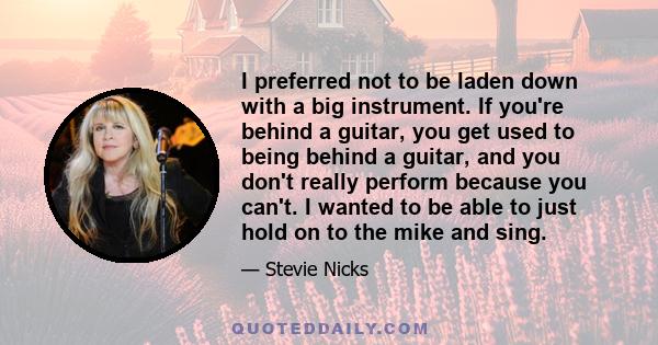 I preferred not to be laden down with a big instrument. If you're behind a guitar, you get used to being behind a guitar, and you don't really perform because you can't. I wanted to be able to just hold on to the mike