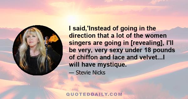 I said,'Instead of going in the direction that a lot of the women singers are going in [revealing], I'll be very, very sexy under 18 pounds of chiffon and lace and velvet...I will have mystique.