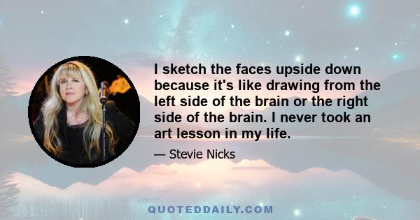 I sketch the faces upside down because it's like drawing from the left side of the brain or the right side of the brain. I never took an art lesson in my life.