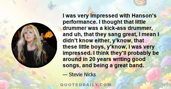 I was very impressed with Hanson's performance. I thought that little drummer was a kick-ass drummer, and uh, that they sang great, I mean I didn't know either, y'know, that these little boys, y'know, I was very