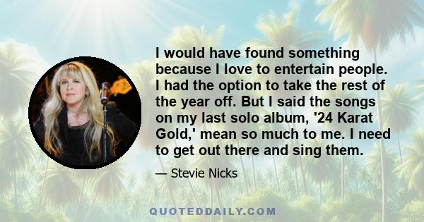 I would have found something because I love to entertain people. I had the option to take the rest of the year off. But I said the songs on my last solo album, '24 Karat Gold,' mean so much to me. I need to get out