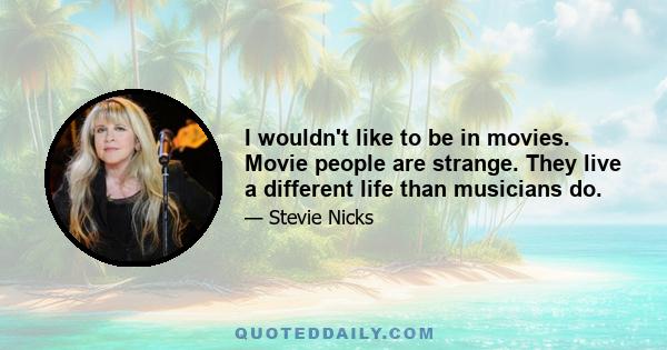 I wouldn't like to be in movies. Movie people are strange. They live a different life than musicians do.