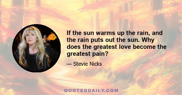 If the sun warms up the rain, and the rain puts out the sun. Why does the greatest love become the greatest pain?