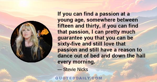 If you can find a passion at a young age, somewhere between fifteen and thirty, if you can find that passion, I can pretty much guarantee you that you can be sixty-five and still love that passion and still have a