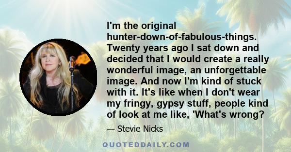 I'm the original hunter-down-of-fabulous-things. Twenty years ago I sat down and decided that I would create a really wonderful image, an unforgettable image. And now I'm kind of stuck with it. It's like when I don't