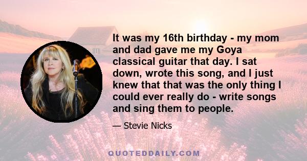 It was my 16th birthday - my mom and dad gave me my Goya classical guitar that day. I sat down, wrote this song, and I just knew that that was the only thing I could ever really do - write songs and sing them to people.