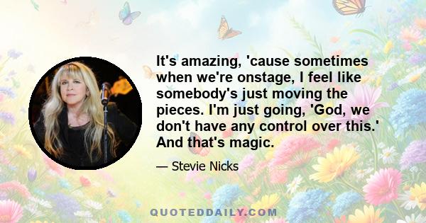 It's amazing, 'cause sometimes when we're onstage, I feel like somebody's just moving the pieces. I'm just going, 'God, we don't have any control over this.' And that's magic.