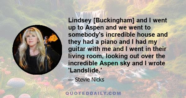 Lindsey [Buckingham] and I went up to Aspen and we went to somebody's incredible house and they had a piano and I had my guitar with me and I went in their living room, looking out over the incredible Aspen sky and I