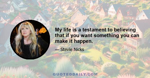 My life is a testament to believing that if you want something you can make it happen.