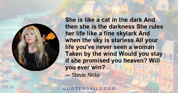 She is like a cat in the dark And then she is the darkness She rules her life like a fine skylark And when the sky is starless All your life you've never seen a woman Taken by the wind Would you stay if she promised you 