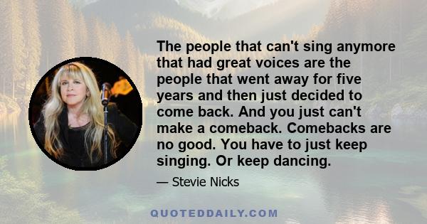 The people that can't sing anymore that had great voices are the people that went away for five years and then just decided to come back. And you just can't make a comeback. Comebacks are no good. You have to just keep