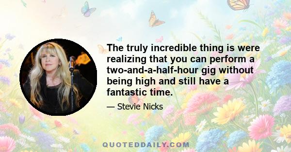 The truly incredible thing is were realizing that you can perform a two-and-a-half-hour gig without being high and still have a fantastic time.