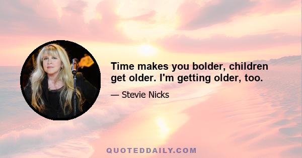 Time makes you bolder, children get older. I'm getting older, too.