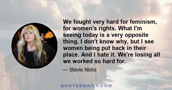 We fought very hard for feminism, for women's rights. What I'm seeing today is a very opposite thing. I don't know why, but I see women being put back in their place. And I hate it. We're losing all we worked so hard