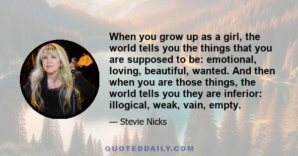 When you grow up as a girl, the world tells you the things that you are supposed to be: emotional, loving, beautiful, wanted. And then when you are those things, the world tells you they are inferior: illogical, weak,