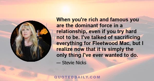 When you're rich and famous you are the dominant force in a relationship, even if you try hard not to be. I've talked of sacrificing everything for Fleetwood Mac, but I realize now that it is simply the only thing I've