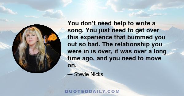 You don’t need help to write a song. You just need to get over this experience that bummed you out so bad. The relationship you were in is over, it was over a long time ago, and you need to move on.