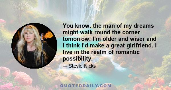 You know, the man of my dreams might walk round the corner tomorrow. I'm older and wiser and I think I'd make a great girlfriend. I live in the realm of romantic possibility.