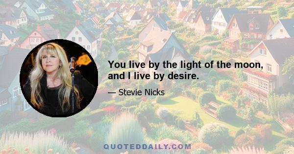 You live by the light of the moon, and I live by desire.