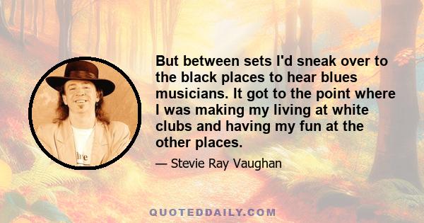 But between sets I'd sneak over to the black places to hear blues musicians. It got to the point where I was making my living at white clubs and having my fun at the other places.